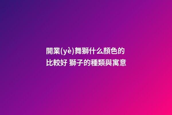 開業(yè)舞獅什么顏色的比較好 獅子的種類與寓意